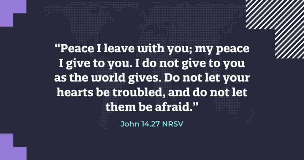 “Peace I leave with you; my peace I give to you. I do not give to you as the world gives. Do not let your hearts be troubled, and do not let them be afraid.” John 14.27 NRSV